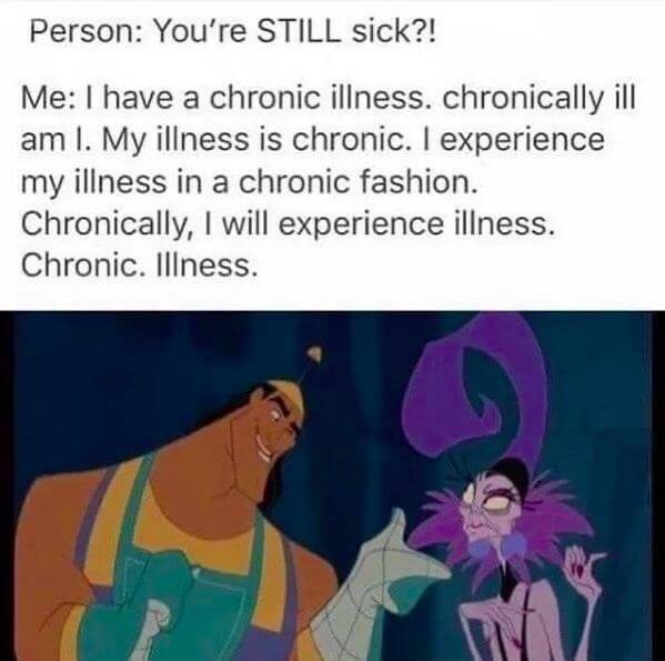 A hilarious meme, Cronk from an Emperor's New Groove replying to the question "You're STILL sick!?" and he answers repeatedly: "I have a chronic illness. Chronically ill am I. My illness is chronic. I experience my illness in a chronic fashion, etc., etc."